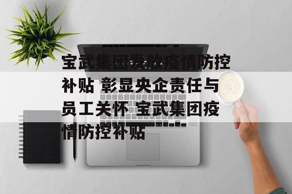 宝武集团发放疫情防控补贴 彰显央企责任与员工关怀 宝武集团疫情防控补贴 宝武集团发放疫情防控补贴 彰显央企责任与员工关怀 宝武集团疫情防控补贴