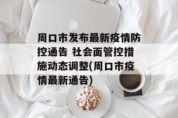 周口市发布最新疫情防控通告 社会面管控措施动态调整(周口市疫情最新通告) 周口市发布最新疫情防控通告 社会面管控措施动态调整(周口市疫情最新通告)