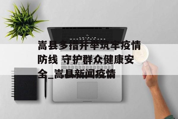 嵩县多措并举筑牢疫情防线 守护群众健康安全_嵩县新闻疫情